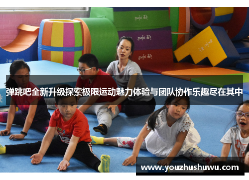 弹跳吧全新升级探索极限运动魅力体验与团队协作乐趣尽在其中